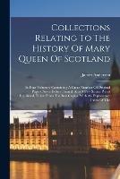 Collections Relating To The History Of Mary Queen Of Scotland: In Four Volumes. Containing A Great Number Of Original Papers Never Before Printed. Also A Few Scarce Pieces Reprinted, Taken From The Best Copies. With An Explanatory Index Of The