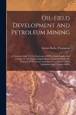 Oil-field Development And Petroleum Mining: A Practical Guide To The Exploration Of Petroleum Lands, And A Study Of The Engineering Problems Connected With The Winning Of Petroleum, Including Notes On Petroleum Legislation And Customs And A - Arthur Beeby-Thompson - cover
