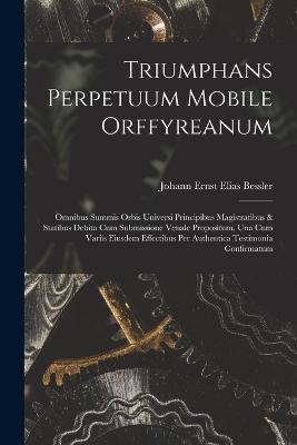 Triumphans Perpetuum Mobile Orffyreanum: Omnibus Summis Orbis Universi Principibus Magistratibus & Statibus Debita Cum Submissione Venale Propositum, Una Cum Variis Eiusdem Effectibus Per Authentica Testimonia Confirmatum - cover