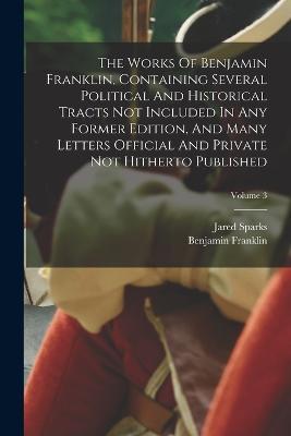 The Works Of Benjamin Franklin, Containing Several Political And Historical Tracts Not Included In Any Former Edition, And Many Letters Official And Private Not Hitherto Published; Volume 3 - Benjamin Franklin,Jared Sparks - cover