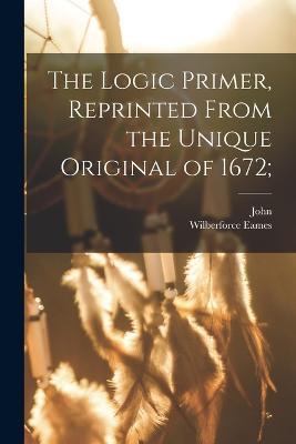 The Logic Primer, Reprinted From the Unique Original of 1672; - John 1604-1690 Eliot - cover