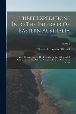 Three Expeditions Into The Interior Of Eastern Australia: With Descriptions Of The Recently Explored Region Of Australia Felix, And Of The Present Colony Of New South Wales; Volume 2 - Thomas Livingstone Mitchell - cover