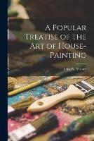 A Popular Treatise of the Art of House-Painting - John W Masury - cover