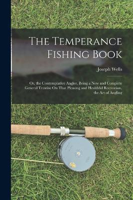 The Temperance Fishing Book: Or, the Contemplative Angler, Being a New and Complete General Treatise On That Pleasing and Healthful Recreation, the Art of Angling - Joseph Wells - cover