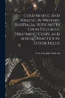 Gold Mining and Milling in Western Australia, With Notes Upon Telluride Treatment, Costs, and Mining Practice in Other Fields - Arthur George Charleton - cover