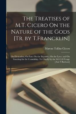The Treatises of M.T. Cicero On the Nature of the Gods [Tr. by T.Francklin]: On Divination; On Fate; On the Republic; On the Laws; and On Standing for the Consulship, Tr. Chiefly by the Ed. C.D.Yonge [And F.Barham] - Marcus Tullius Cicero - cover
