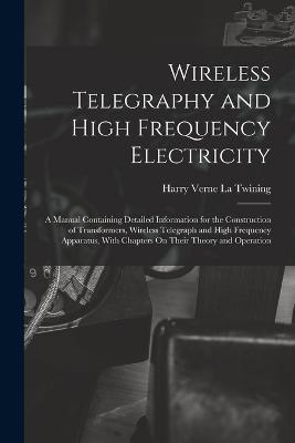 Wireless Telegraphy and High Frequency Electricity: A Manual Containing Detailed Information for the Construction of Transformers, Wireless Telegraph and High Frequency Apparatus, With Chapters On Their Theory and Operation - Harry Verne La Twining - cover