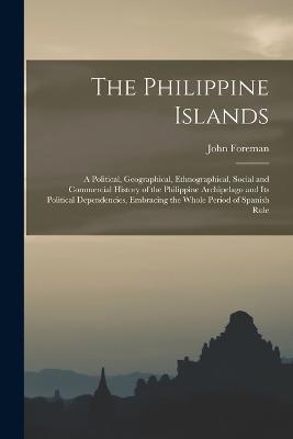 The Philippine Islands: A Political, Geographical, Ethnographical, Social and Commercial History of the Philippine Archipelago and Its Political Dependencies, Embracing the Whole Period of Spanish Rule - John Foreman - cover