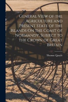 General View of the Agriculture and Present State of the Islands On the Coast of Normandy, Subject to the Crown of Great Britain - Thomas Quayle - cover