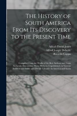 The History of South America From Its Discovery to the Present Time: Compiled From the Works of the Best Authors and From Authentic Documents, Many Hitherto Unpublished, in Various Archives and Public and Private Libraries in America and Spain - Alfred Joseph Deberle,Ricardo Cappa,Adnah David Jones - cover