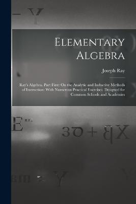 Elementary Algebra: Ray's Algebra. Part First: On the Analytic and Inductive Methods of Instruction: With Numerous Practical Exercises. Designed for Common Schools and Academies - Joseph Ray - cover