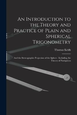 An Introduction to the Theory and Practice of Plain and Spherical Trigonometry: And the Stereographic Projection of the Sphere: Including the Theory of Navigation - Thomas Keith - cover
