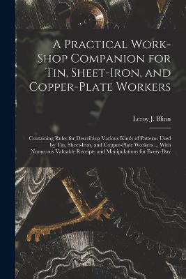 A Practical Work-Shop Companion for Tin, Sheet-Iron, and Copper-Plate Workers: Containing Rules for Describing Various Kinds of Patterns Used by Tin, Sheet-Iron, and Copper-Plate Workers ... With Numerous Valuable Receipts and Manipulations for Every-Day - Leroy J Blinn - cover