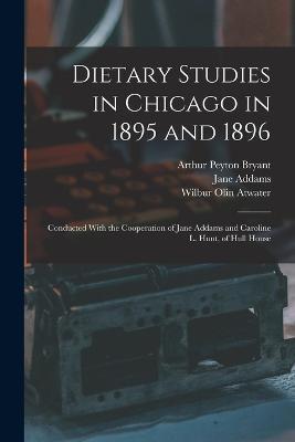 Dietary Studies in Chicago in 1895 and 1896: Conducted With the Cooperation of Jane Addams and Caroline L. Hunt, of Hull House - Jane Addams,Wilbur Olin Atwater,Arthur Peyton Bryant - cover