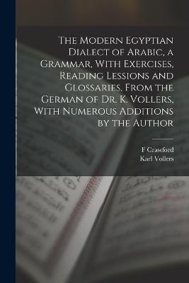 The Modern Egyptian Dialect of Arabic, a Grammar, With Exercises, Reading Lessions and Glossaries, From the German of Dr. K. Vollers, With Numerous Additions by the Author - Karl Vollers,F Crawford 1864-1935 Burkitt - cover