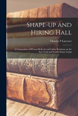 Shape-up and Hiring Hall; a Comparison of Hiring Methods and Labor Relations on the New York and Seattle Water Fronts - Charles P Larrowe - cover