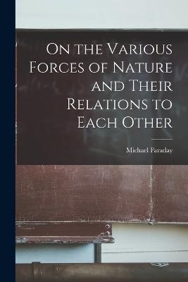 On the Various Forces of Nature and Their Relations to Each Other - Michael Faraday - cover