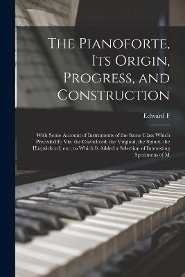 The Pianoforte, its Origin, Progress, and Construction; With Some Account of Instruments of the Same Class Which Preceded it; viz. the Clavichord, the Virginal, the Spinet, the Harpsichord, etc.; to Which is Added a Selection of Interesting Specimens of M - Edward F 1816-1876 Rimbault - cover