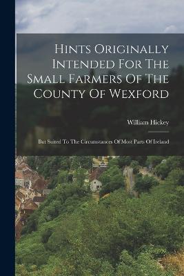Hints Originally Intended For The Small Farmers Of The County Of Wexford: But Suited To The Circumstances Of Most Parts Of Ireland - Hickey William - cover