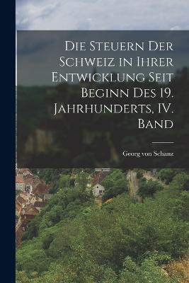 Die Steuern der Schweiz in ihrer Entwicklung seit Beginn des 19. Jahrhunderts, IV. Band - Georg Von Schanz - cover
