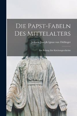 Die Papst-Fabeln des Mittelalters: Ein Beitrag zur Kirchengeschichte - Johann Joseph Ignaz Von Doellinger - cover