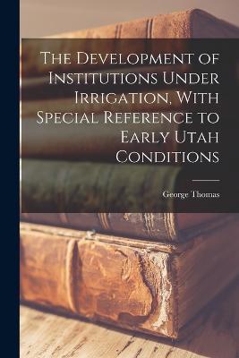 The Development of Institutions Under Irrigation, With Special Reference to Early Utah Conditions - George Thomas - cover