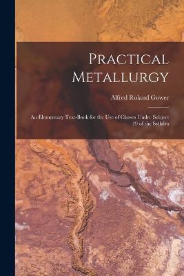 Practical Metallurgy; an Elementary Text-book for the use of Classes Under Subject 19 of the Syllabu - Alfred Roland Gower - cover