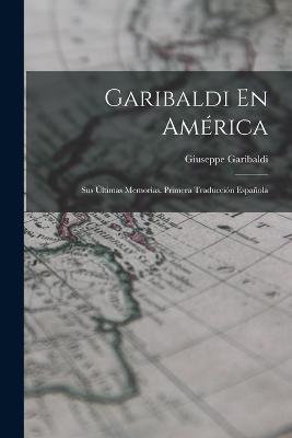 Garibaldi En America: Sus Ultimas Memorias. Primera Traduccion Espanola - Giuseppe Garibaldi - cover