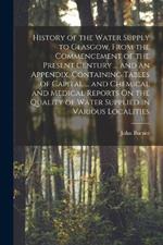 History of the Water Supply to Glasgow, From the Commencement of the Present Century ... and an Appendix, Containing Tables of Capital ... and Chemical and Medical Reports On the Quality of Water Supplied in Various Localities