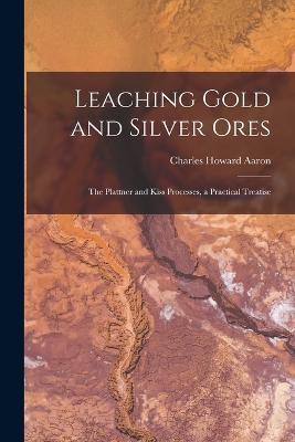 Leaching Gold and Silver Ores: The Plattner and Kiss Processes, a Practical Treatise - Charles Howard Aaron - cover