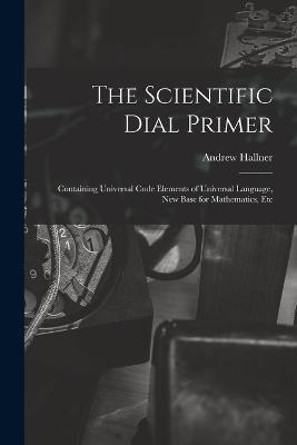 The Scientific Dial Primer: Containing Universal Code Elements of Universal Language, New Base for Mathematics, Etc - Andrew Hallner - cover