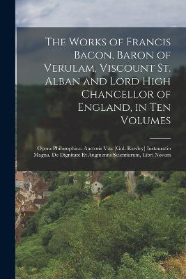 The Works of Francis Bacon, Baron of Verulam, Viscount St. Alban and Lord High Chancellor of England, in Ten Volumes: Opera Philosophica: Auctoris Vita [Gul. Rawley] Instauratio Magna. De Dignitate Et Augmentis Scientiarum, Libri Novem - Anonymous - cover