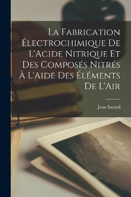 La Fabrication Electrochimique De L'Acide Nitrique Et Des Composes Nitres A L'Aide Des Elements De L'Air - Jean Escard - cover