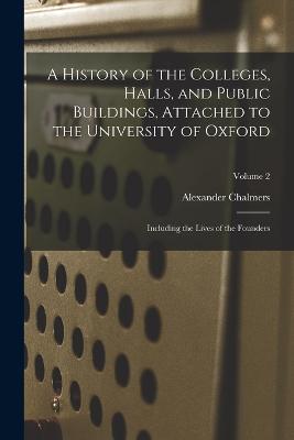 A History of the Colleges, Halls, and Public Buildings, Attached to the University of Oxford: Including the Lives of the Founders; Volume 2 - Alexander Chalmers - cover