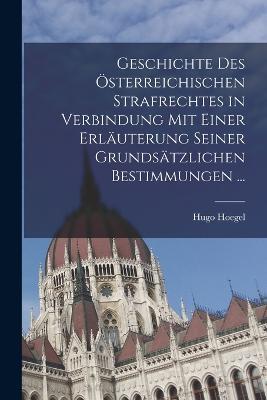Geschichte Des OEsterreichischen Strafrechtes in Verbindung Mit Einer Erlauterung Seiner Grundsatzlichen Bestimmungen ... - Hugo Hoegel - cover