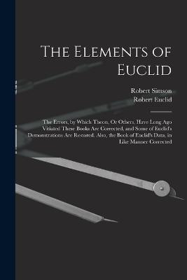 The Elements of Euclid: The Errors, by Which Theon, Or Others, Have Long Ago Vitiated These Books Are Corrected, and Some of Euclid's Demonstrations Are Restored. Also, the Book of Euclid's Data, in Like Manner Corrected - Robert Simson,Robert Euclid - cover