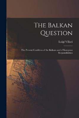 The Balkan Question: The Present Condition of the Balkans and of European Responsibilities - Luigi Villari - cover