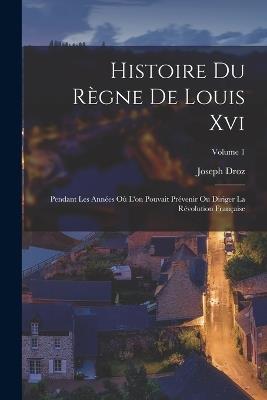 Histoire Du Règne De Louis Xvi: Pendant Les Années Où L'on Pouvait Prévenir Ou Diriger La Révolution Française; Volume 1 - Joseph Droz - cover