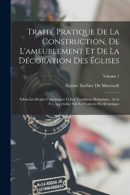 Traite Pratique De La Construction, De L'ameublement Et De La Decoration Des Eglises: Selon Les Regles Canoniques Et Les Traditions Romaines: Avec Un Appendice Sur Le Costume Ecclesiastique; Volume 1 - Xavier Barbier De Montault - cover