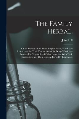 The Family Herbal,: Or an Account of All Those English Plants, Which Are Remarkable for Their Virtues, and of the Drugs Which Are Produced by Vegetables of Other Countries; With Their Descriptions and Their Uses, As Proved by Experience - John Hill - cover