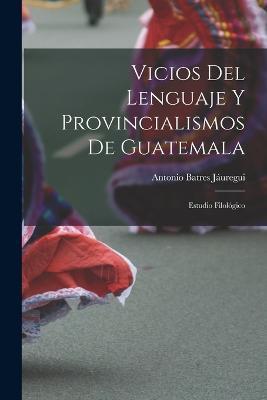 Vicios Del Lenguaje Y Provincialismos De Guatemala: Estudio Filologico - Antonio Batres Jauregui - cover
