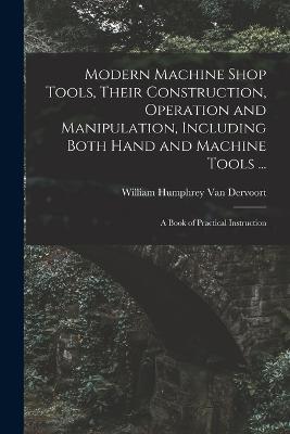 Modern Machine Shop Tools, Their Construction, Operation and Manipulation, Including Both Hand and Machine Tools ...: A Book of Practical Instruction - William Humphrey Van Dervoort - cover