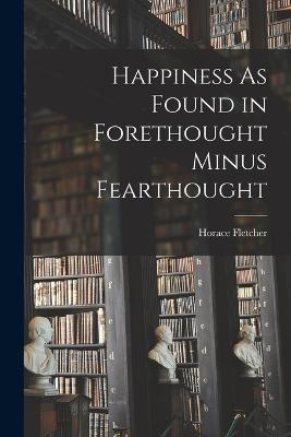 Happiness As Found in Forethought Minus Fearthought - Horace Fletcher - cover