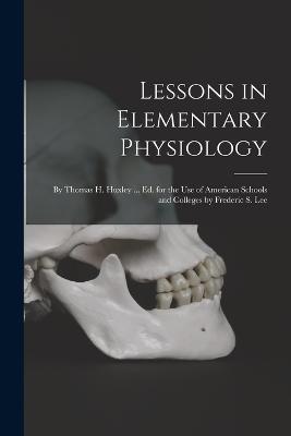 Lessons in Elementary Physiology: By Thomas H. Huxley ... Ed. for the Use of American Schools and Colleges by Frederic S. Lee - Anonymous - cover