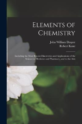 Elements of Chemistry: Including the Most Recent Discoveries and Applications of the Science to Medicine and Pharmacy, and to the Arts - John William Draper,Robert Kane - cover