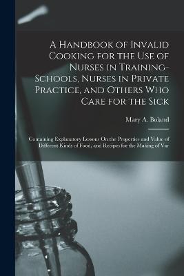 A Handbook of Invalid Cooking for the Use of Nurses in Training-Schools, Nurses in Private Practice, and Others Who Care for the Sick: Containing Explanatory Lessons On the Properties and Value of Different Kinds of Food, and Recipes for the Making of Var - Mary a Boland - cover