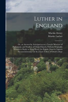 Luther in England: Or, an Answer by Anticipation to a Certain Member of Parliament, and Student of Christ Church, Oxford, Originally Written in Reply to King Henry the Eighth [Assertio Septem Sacramentorum]. Ed. by a Late Fellow of Oriel College - Martin Luther,Martin Henry - cover