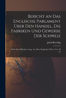 Bericht an Das Englische Parlament UEber Den Handel, Die Fabriken Und Gewerbe Der Schweiz: Nach Der Offiziellen Ausg. Aus Dem Englischen UEbers. Von H ... E - John Bowring - cover