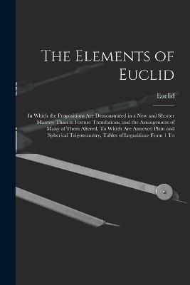 The Elements of Euclid: In Which the Propositions Are Demonstrated in a New and Shorter Manner Than in Former Translations, and the Arrangement of Many of Them Altered, To Which Are Annexed Plain and Spherical Trigonometry, Tables of Logarithms From 1 To - Euclid - cover