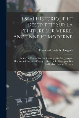Essai Historique Et Descriptif Sur La Peinture Sur Verre, Ancienne Et Moderne: Et Sur Les Vitraux Les Plus Remarquables De Quelques Monumens Francais Et Etrangers; Suivi De La Biographie Des Plus Celebres Peintres-Verriers - Eustache-Hyacinthe Langlois - cover